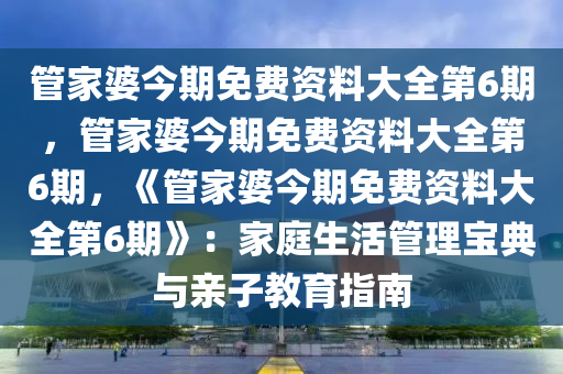 管家婆今期免费资料大全第6期，管家婆今期免费资料大全第6期，《管家婆今期免费资料大全第6期》：家庭生活管理宝典与亲子教育指南