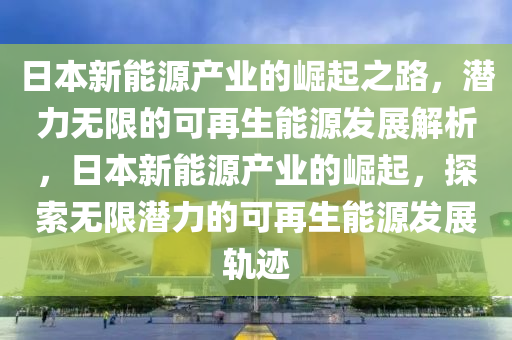 日本新能源产业的崛起之路，潜力无限的可再生能源发展解析，日本新能源产业的崛起，探索无限潜力的可再生能源发展轨迹