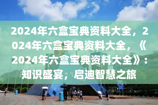 2024年六盒宝典资料大全，2024年六盒宝典资料大全，《2024年六盒宝典资料大全》：知识盛宴，启迪智慧之旅