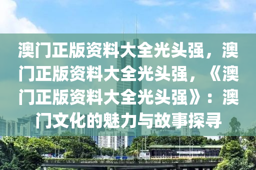 澳门正版资料大全光头强，澳门正版资料大全光头强，《澳门正版资料大全光头强》：澳门文化的魅力与故事探寻