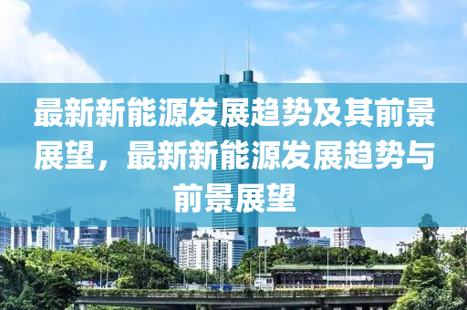 最新新能源发展趋势及其前景展望，最新新能源发展趋势与前景展望