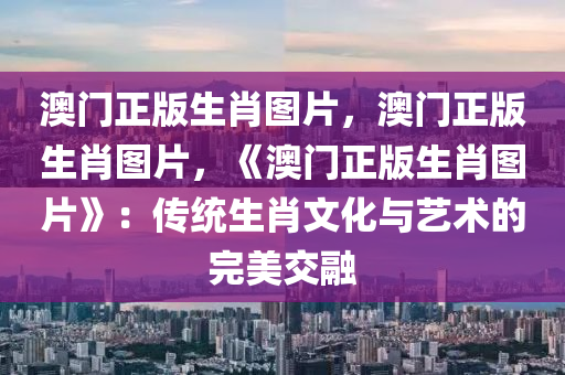 澳门正版生肖图片，澳门正版生肖图片，《澳门正版生肖图片》：传统生肖文化与艺术的完美交融