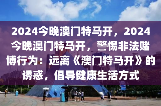 2024今晚澳门特马开，2024今晚澳门特马开，警惕非法赌博行为：远离《澳门特马开》的诱惑，倡导健康生活方式