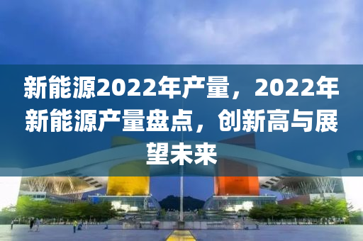 新能源2022年产量，2022年新能源产量盘点，创新高与展望未来