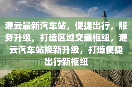 灌云最新汽车站，便捷出行，服务升级，打造区域交通枢纽，灌云汽车站焕新升级，打造便捷出行新枢纽