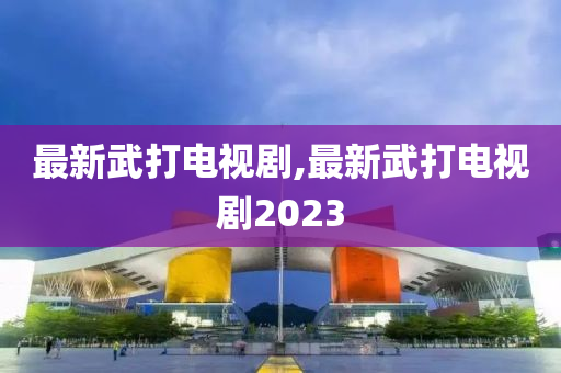 最新武打电视剧,最新武打电视剧2023