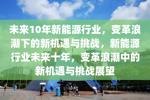 未来10年新能源行业，变革浪潮下的新机遇与挑战，新能源行业未来十年，变革浪潮中的新机遇与挑战展望