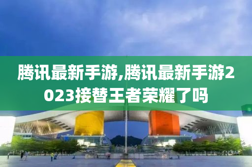 腾讯最新手游,腾讯最新手游2023接替王者荣耀了吗