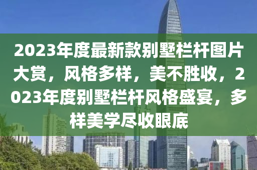 2023年度最新款别墅栏杆图片大赏，风格多样，美不胜收，2023年度别墅栏杆风格盛宴，多样美学尽收眼底