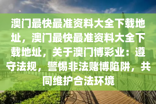 澳门最快最准资料大全下载地址，澳门最快最准资料大全下载地址，关于澳门博彩业：遵守法规，警惕非法赌博陷阱，共同维护合法环境