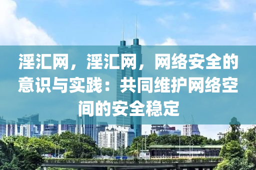 淫汇网，淫汇网，网络安全的意识与实践：共同维护网络空间的安全稳定