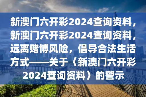 新澳门六开彩2024查询资料，新澳门六开彩2024查询资料，远离赌博风险，倡导合法生活方式——关于〈新澳门六开彩2024查询资料〉的警示