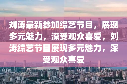 刘涛最新参加综艺节目，展现多元魅力，深受观众喜爱，刘涛综艺节目展现多元魅力，深受观众喜爱