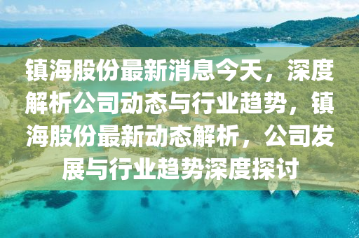 镇海股份最新消息今天，深度解析公司动态与行业趋势，镇海股份最新动态解析，公司发展与行业趋势深度探讨