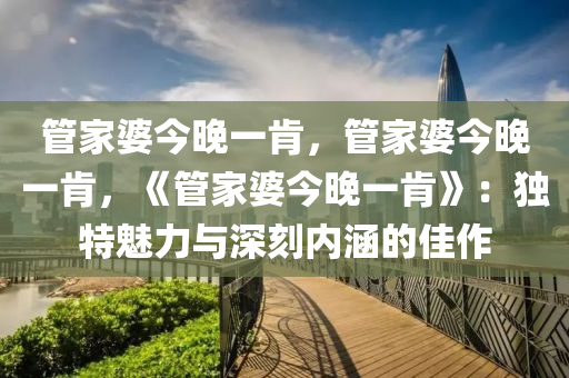 管家婆今晚一肯，管家婆今晚一肯，《管家婆今晚一肯》：独特魅力与深刻内涵的佳作