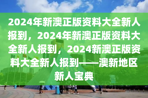 2024年新澳正版资料大全新人报到，2024年新澳正版资料大全新人报到，2024新澳正版资料大全新人报到——澳新地区新人宝典