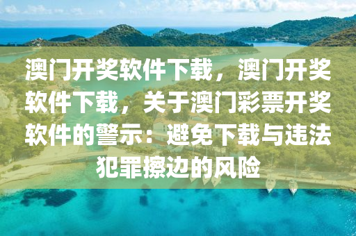 澳门开奖软件下载，澳门开奖软件下载，关于澳门彩票开奖软件的警示：避免下载与违法犯罪擦边的风险