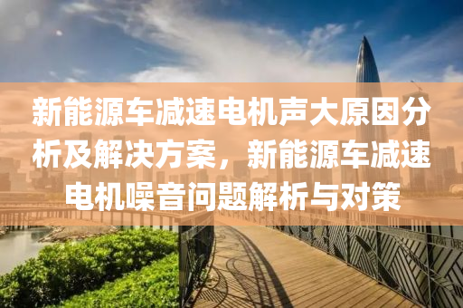 新能源车减速电机声大原因分析及解决方案，新能源车减速电机噪音问题解析与对策