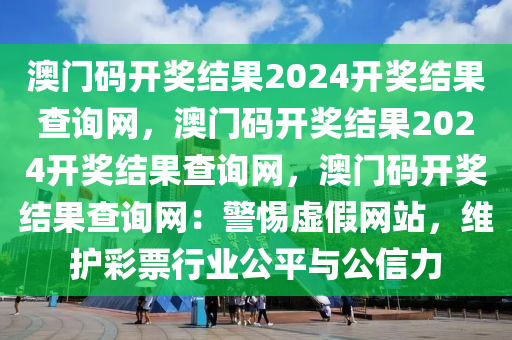 澳门码开奖结果2024开奖结果查询网，澳门码开奖结果2024开奖结果查询网，澳门码开奖结果查询网：警惕虚假网站，维护彩票行业公平与公信力