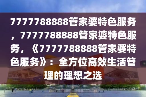 7777788888管家婆特色服务，7777788888管家婆特色服务，《7777788888管家婆特色服务》：全方位高效生活管理的理想之选