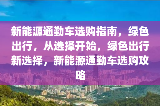 新能源通勤车选购指南，绿色出行，从选择开始，绿色出行新选择，新能源通勤车选购攻略