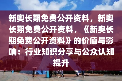 新奥长期免费公开资料，新奥长期免费公开资料，《新奥长期免费公开资料》的价值与影响：行业知识分享与公众认知提升