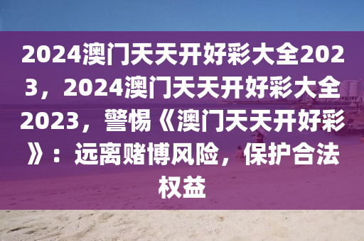 2024澳门天天开好彩大全2023，2024澳门天天开好彩大全2023，警惕《澳门天天开好彩》：远离赌博风险，保护合法权益