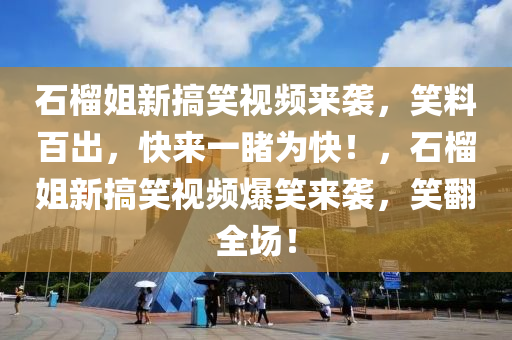 石榴姐新搞笑视频来袭，笑料百出，快来一睹为快！，石榴姐新搞笑视频爆笑来袭，笑翻全场！