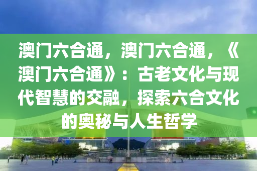 澳门六合通，澳门六合通，《澳门六合通》：古老文化与现代智慧的交融，探索六合文化的奥秘与人生哲学