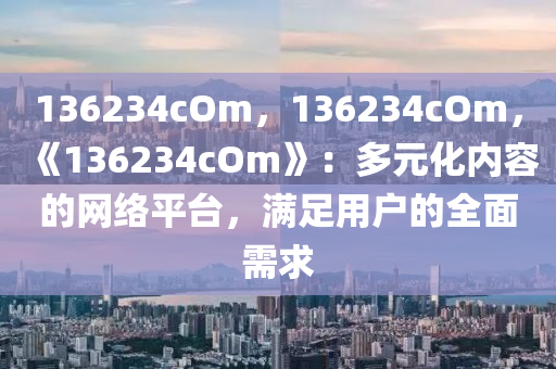 136234cOm，136234cOm，《136234cOm》：多元化内容的网络平台，满足用户的全面需求