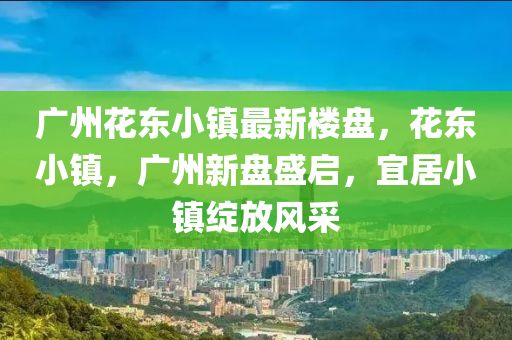 广州花东小镇最新楼盘，花东小镇，广州新盘盛启，宜居小镇绽放风采