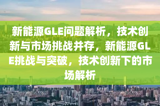 新能源GLE问题解析，技术创新与市场挑战并存，新能源GLE挑战与突破，技术创新下的市场解析