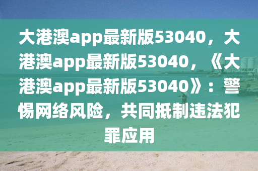 大港澳app最新版53040，大港澳app最新版53040，《大港澳app最新版53040》：警惕网络风险，共同抵制违法犯罪应用