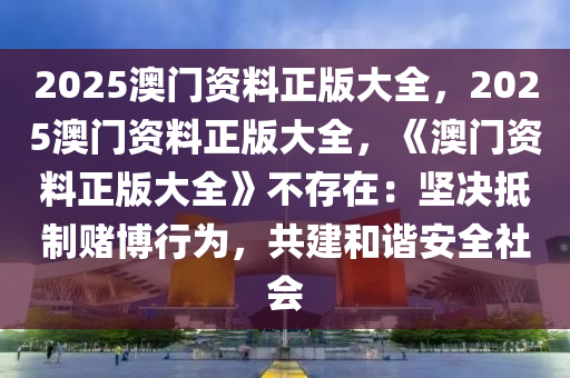 2025澳门资料正版大全，2025澳门资料正版大全，《澳门资料正版大全》不存在：坚决抵制赌博行为，共建和谐安全社会