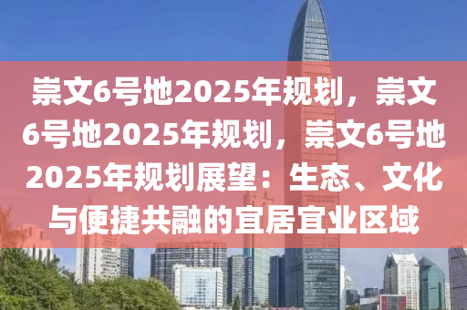 崇文6号地2025年规划，崇文6号地2025年规划，崇文6号地2025年规划展望：生态、文化与便捷共融的宜居宜业区域