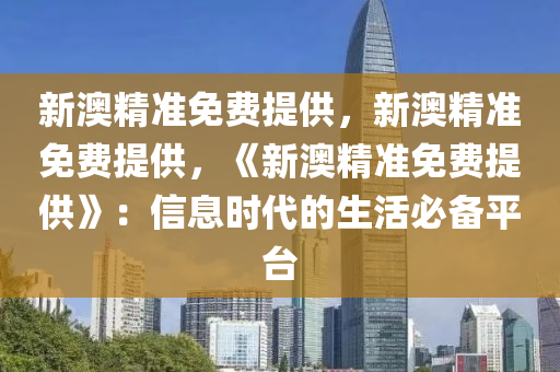 新澳精准免费提供，新澳精准免费提供，《新澳精准免费提供》：信息时代的生活必备平台