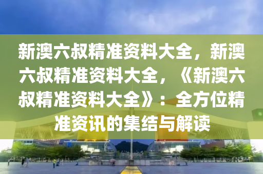 新澳六叔精准资料大全，新澳六叔精准资料大全，《新澳六叔精准资料大全》：全方位精准资讯的集结与解读