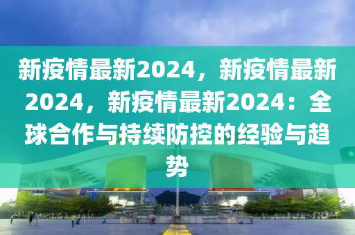 新疫情最新2024，新疫情最新2024，新疫情最新2024：全球合作与持续防控的经验与趋势