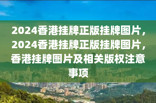 2024香港挂牌正版挂牌图片，2024香港挂牌正版挂牌图片，香港挂牌图片及相关版权注意事项