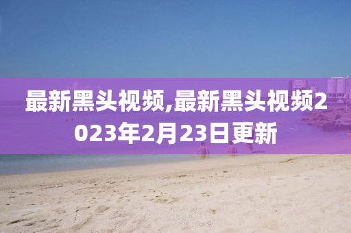 最新黑头视频,最新黑头视频2023年2月23日更新