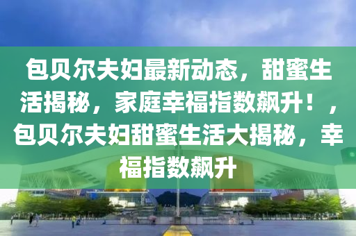 包贝尔夫妇最新动态，甜蜜生活揭秘，家庭幸福指数飙升！，包贝尔夫妇甜蜜生活大揭秘，幸福指数飙升