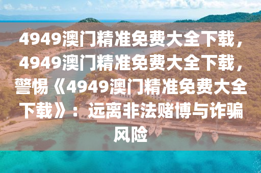 4949澳门精准免费大全下载，4949澳门精准免费大全下载，警惕《4949澳门精准免费大全下载》：远离非法赌博与诈骗风险