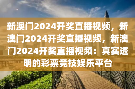 新澳门2024开奖直播视频，新澳门2024开奖直播视频，新澳门2024开奖直播视频：真实透明的彩票竞技娱乐平台