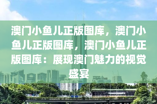 澳门小鱼儿正版图库，澳门小鱼儿正版图库，澳门小鱼儿正版图库：展现澳门魅力的视觉盛宴