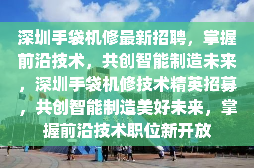 深圳手袋机修最新招聘，掌握前沿技术，共创智能制造未来，深圳手袋机修技术精英招募，共创智能制造美好未来，掌握前沿技术职位新开放