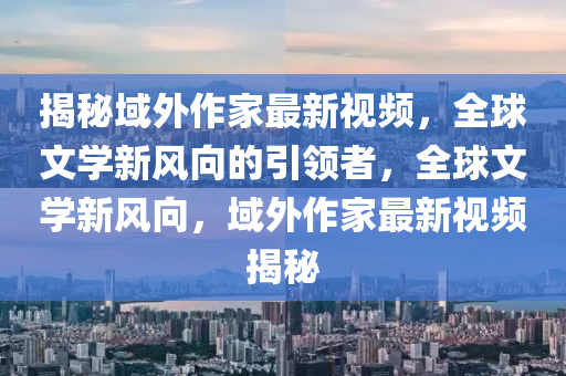 揭秘域外作家最新视频，全球文学新风向的引领者，全球文学新风向，域外作家最新视频揭秘