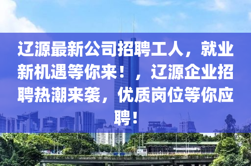 辽源最新公司招聘工人，就业新机遇等你来！，辽源企业招聘热潮来袭，优质岗位等你应聘！