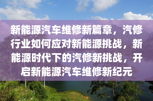 新能源汽车维修新篇章，汽修行业如何应对新能源挑战，新能源时代下的汽修新挑战，开启新能源汽车维修新纪元