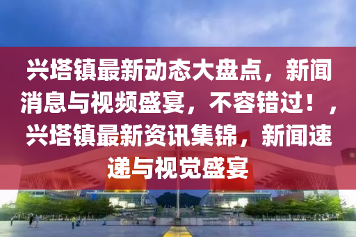 兴塔镇最新动态大盘点，新闻消息与视频盛宴，不容错过！，兴塔镇最新资讯集锦，新闻速递与视觉盛宴