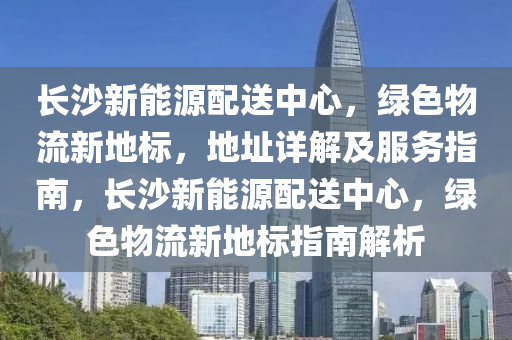 长沙新能源配送中心，绿色物流新地标，地址详解及服务指南，长沙新能源配送中心，绿色物流新地标指南解析